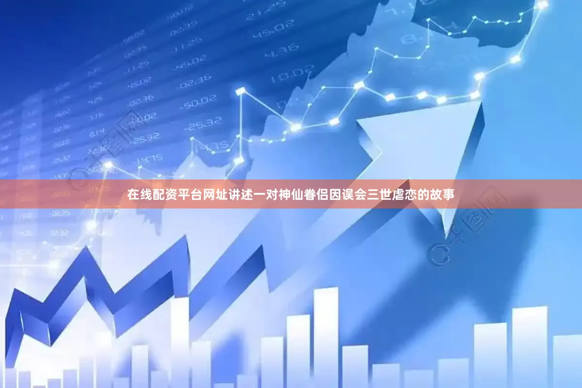 在线配资平台网址讲述一对神仙眷侣因误会三世虐恋的故事