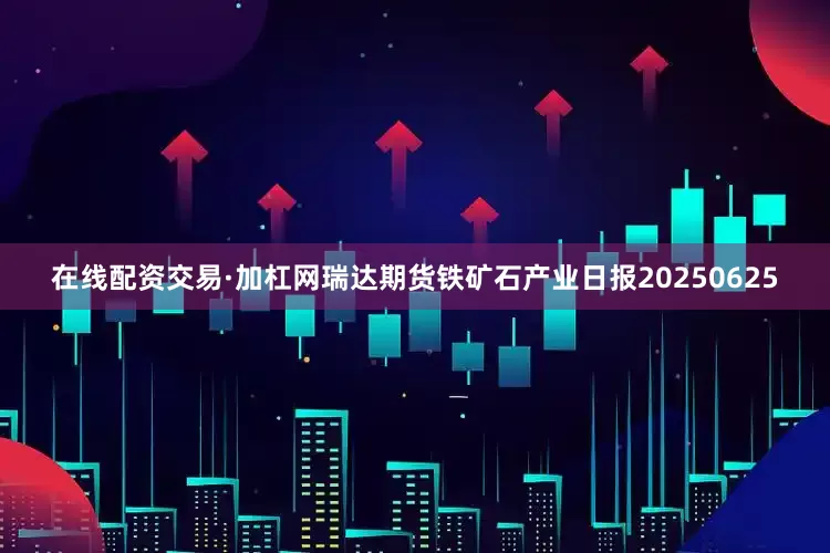 在线配资交易·加杠网瑞达期货铁矿石产业日报20250625