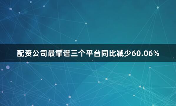 配资公司最靠谱三个平台同比减少60.06%