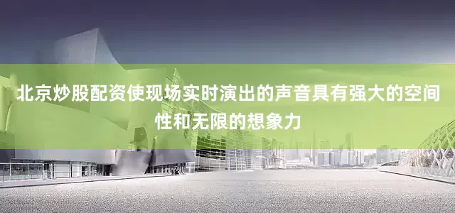 北京炒股配资使现场实时演出的声音具有强大的空间性和无限的想象力