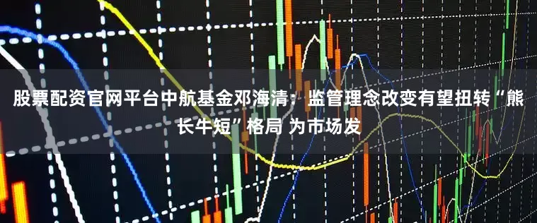 股票配资官网平台中航基金邓海清：监管理念改变有望扭转“熊长牛短”格局 为市场发