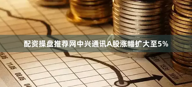 配资操盘推荐网中兴通讯A股涨幅扩大至5%