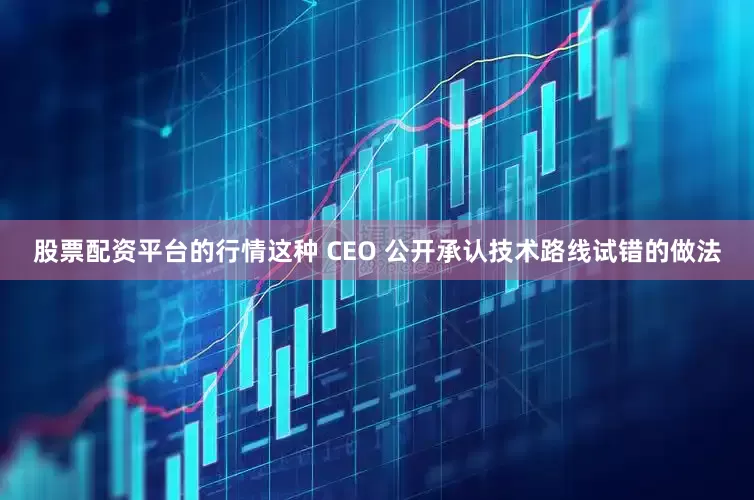 股票配资平台的行情这种 CEO 公开承认技术路线试错的做法